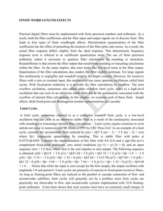 FINITE WORD LENGTH EFFECTS
Practical digital filters must be implemented with finite precision numbers and arithmetic. As a
result, both the filter coefficients and the filter input and output signals are in discrete form. This
leads to four types of finite wordlength effects. Discretization (quantization) of the filter
coefficients has the effect of perturbing the location of the filter poles and zeroes. As a result, the
actual filter response differs slightly from the ideal response. This deterministic frequency
response error is referred to as coefficient quantization error. The use of finite precision
arithmetic makes it necessary to quantize filter calculations by rounding or truncation.
Roundoffnoise is that errorin the filter output that resultsfrom rounding or truncating calculations
within the filter. As the name implies, this error looks like low-level noise at the filter output.
Quantization of the filter calculations also renders the filter slightly nonlinear. For large signals
this nonlinearity is negligible and roundoff noise is the major concern. However, for recursive
filters with a zero or constant input, this nonlinearity can cause spurious oscillations called limit
cycles. With fixed-point arithmetic it is possible for filter calculations to overflow. The term
overflow oscillation, sometimes also called adder overflow limit cycle, refers to a high-level
oscillation that can exist in an otherwise stable filter due to the nonlinearity associated with the
overflow of internal filter calculations. In this chapter, we examine each of these finite length
effects. Both fixed-point and floatingpoint number representations are consider
Limit Cycles
A limit cycle, sometimes referred to as a multiplier roundoff limit cycle, is a low-level
oscillation that can exist in an otherwise stable filter as a result of the nonlinearity associated
with rounding (or truncating) internal filter calculations `. Limit cycles require recursion to exist
and do not occur in nonrecursive FIR filters. c 1999 by CRC Press LLC As an example of a limit
cycle, consider the second-order filter realized by y(n) = Qr7 8 y(n − 1) − 5 8 y(n − 2) + x(n)
where Qr{ }represents quantization by rounding. This is stable filter with poles at
0.4375±j0.6585. Consider the implementation of this filter with 4-b (3-b and a sign bit) two’s
complement fixed-point arithmetic, zero initial conditions (y(−1) = y(−2) = 0), and an input
sequence x(n) = 3 8 δ(n), where δ(n) is the unit impulse or unit sample. The following sequence
is obtained; y(0) = Qr3 8 = 3 8 y(1) = Qr21 64 = 3 8 y(2) = Qr3 32 = 1 8 y(3) = Qr −1 8 = −1 8
y(4) = Qr− 3 16 = −1 8 y(5) = Qr− 1 32 = 0 y(6) = Qr5 64 = 1 8 (3.70) y(7) = Qr7 64 = 1 8 y(8) =
Qr1 32 = 0 y(9) = Qr− 5 64 = −1 8 y(10) = Qr− 7 64 = −1 8 y(11) = Qr− 1 32 = 0 y(12) = Qr5 64
= 1 8 . . . Notice that while the input is zero except for the first sample, the output oscillates with
amplitude 1/8 and period 6. Limit cycles are primarily of concern in fixed-point recursive filters.
As long as floating-point filters are realized as the parallel or cascade connection of first- and
second-order subfilters, limit cycles will generally not be a problem since limit cycles are
practically not observable in first- and second-order systems implemented with 32-b floating-
point arithmetic . It has been shown that such systems must have an extremely small margin of
 