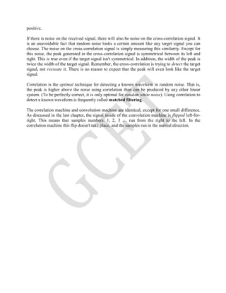 positive.
If there is noise on the received signal, there will also be noise on the cross-correlation signal. It
is an unavoidable fact that random noise looks a certain amount like any target signal you can
choose. The noise on the cross-correlation signal is simply measuring this similarity. Except for
this noise, the peak generated in the cross-correlation signal is symmetrical between its left and
right. This is true even if the target signal isn't symmetrical. In addition, the width of the peak is
twice the width of the target signal. Remember, the cross-correlation is trying to detect the target
signal, not recreate it. There is no reason to expect that the peak will even look like the target
signal.
Correlation is the optimal technique for detecting a known waveform in random noise. That is,
the peak is higher above the noise using correlation than can be produced by any other linear
system. (To be perfectly correct, it is only optimal for random white noise). Using correlation to
detect a known waveform is frequently called matched filtering.
The correlation machine and convolution machine are identical, except for one small difference.
As discussed in the last chapter, the signal inside of the convolution machine is flipped left-for-
right. This means that samples numbers: 1, 2, 3 … run from the right to the left. In the
correlation machine this flip doesn't take place, and the samples run in the normal direction.
 