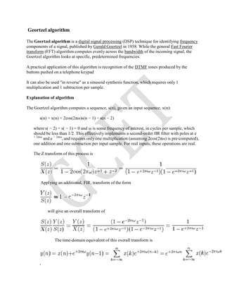 Geortzel algorithm
The Goertzel algorithm is a digital signal processing (DSP) technique for identifying frequency
components of a signal, published by Gerald Goertzel in 1958. While the general Fast Fourier
transform (FFT) algorithm computes evenly across the bandwidth of the incoming signal, the
Goertzel algorithm looks at specific, predetermined frequencies.
A practical application of this algorithm is recognition of the DTMF tones produced by the
buttons pushed on a telephone keypad
It can also be used "in reverse" as a sinusoid synthesis function, which requires only 1
multiplication and 1 subtraction per sample.
Explanation of algorithm
The Goertzel algorithm computes a sequence, s(n), given an input sequence, x(n):
s(n) = x(n) + 2cos(2πω)s(n − 1) − s(n − 2)
where s( − 2) = s( − 1) = 0 and ω is some frequency of interest, in cycles per sample, which
should be less than 1/2. This effectively implements a second-order IIR filter with poles at e
+ 2πiω
and e − 2πiω
, and requires only one multiplication (assuming 2cos(2πω) is pre-computed),
one addition and one subtraction per input sample. For real inputs, these operations are real.
The Z transform of this process is
Applying an additional, FIR, transform of the form
will give an overall transform of
The time-domain equivalent of this overall transform is
,
 