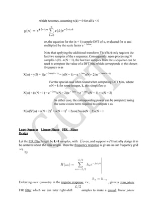 which becomes, assuming x(k) = 0 for all k < 0
or, the equation for the (n + 1)-sample DFT of x, evaluated for ω and
multiplied by the scale factor e + 2πiωn
.
Note that applying the additional transform Y(z)/S(z) only requires the
last two samples of the s sequence. Consequently, upon processing N
samples x(0)...x(N − 1), the last two samples from the s sequence can be
used to compute the value of a DFT bin, which corresponds to the chosen
frequency ω as
X(ω) = y(N − 1)e − 2πiω(N − 1)
= (s(N − 1) − e − 2πiω
s(N − 2))e − 2πiω(N − 1)
For the special case often found when computing DFT bins, where
ωN = k for some integer, k, this simplifies to
X(ω) = (s(N − 1) − e − 2πiω
s(N − 2))e + 2πiω
= e + 2πiω
s(N − 1) − s(N − 2)
In either case, the corresponding power can be computed using
the same cosine term required to compute s as
X(ω)X'(ω) = s(N − 2)2
+ s(N − 1)2
− 2cos(2πω)s(N − 2)s(N − 1
Least-Squares Linear-Phase FIR Filter
Design
Let the FIR filter length be L+1 samples, with even, and suppose we'll initially design it to
be centered about the time origin. Then the frequency response is given on our frequency grid
by
Enforcing even symmetry in the impulse response, i.e., , gives a zero phase
FIR filter which we can later right-shift samples to make a causal, linear phase
 