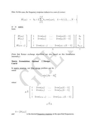 filter. In this case, the frequency response reduces to a sum of cosines:
or in matrix
form:
(Note that Remez exchange algorithms are also based on this formulation
internally.)
Matrix Formulation: Optimal Design,
Cont'd
In matrix notation, our filter design problem can be
stated
where
and is the desired frequency response at the specified frequencies.
 