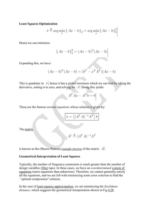 Least Squares Optimization
Hence we can minimize
Expanding this, we have:
This is quadratic in , hence it has a global minimum which we can find by taking the
derivative, setting it to zero, and solving for . Doing this yields:
These are the famous normal equations whose solution is given by:
The matrix
is known as the (Moore-Penrose) pseudo-inverse of the matrix .
Geometrical Interpretation of Least Squares
Typically, the number of frequency constraints is much greater than the number of
design variables (filter taps). In these cases, we have an overdetermined system of
equations (more equations than unknowns). Therefore, we cannot generally satisfy
all the equations, and we are left with minimizing some error criterion to find the
``optimal compromise'' solution.
In the case of least-squares approximation, we are minimizing the Euclidean
distance, which suggests the geometrical interpretation shown in Fig.4.28.
 