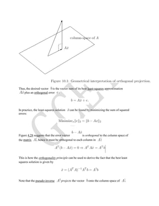 Thus, the desired vector is the vector sum of its best least-squares approximation
plus an orthogonal error :
In practice, the least-squares solution can be found by minimizing the sum of squared
errors:
Figure 4.28 suggests that the error vector is orthogonal to the column space of
the matrix , hence it must be orthogonal to each column in :
This is how the orthogonality principle can be used to derive the fact that the best least
squares solution is given by
Note that the pseudo-inverse projects the vector onto the column space of .
 