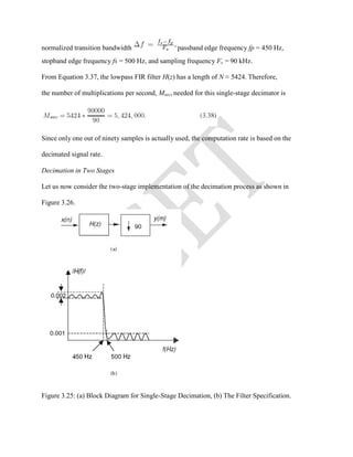 normalized transition bandwidth passband edge frequency fp = 450 Hz,
stopband edge frequency fs = 500 Hz, and sampling frequency Fs = 90 kHz.
From Equation 3.37, the lowpass FIR filter H(z) has a length of N ≈ 5424. Therefore,
the number of multiplications per second, Msec, needed for this single-stage decimator is
Since only one out of ninety samples is actually used, the computation rate is based on the
decimated signal rate.
Decimation in Two Stages
Let us now consider the two-stage implementation of the decimation process as shown in
Figure 3.26.
Figure 3.25: (a) Block Diagram for Single-Stage Decimation, (b) The Filter Specification.
 