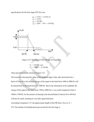 specifications for the first-stage LPF H1(z) are
Figure 3.27: Decimation Filter Design for Stage One.
These specifications are shown in Figure 3.27.
The reason for choosing this value of the stopband edge is that, after decimation by a
factor of forty-five, the residual energy of the signal in the band from 1000 to 2000 Hz will
be aliased back to the band from 0 to 1000 Hz. Due to the attenuation in the stopband, the
energy of the signal in the band from 1500 to 2000 Hz is very small compared to that in
1000 to 1500 Hz. So the amount of aliasing in the desired band of interest (0 to 450 Hz)
will also be small, resulting in very little signal distortion.
According to Equation 3.37, the approximate length of the FIR filter, H1(z) is N1 =
276. The number of multiplications per second for the first stage is
 