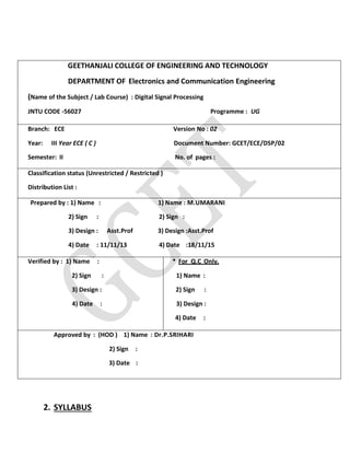 2. SYLLABUS
GEETHANJALI COLLEGE OF ENGINEERING AND TECHNOLOGY
DEPARTMENT OF Electronics and Communication Engineering
(Name of the Subject / Lab Course) : Digital Signal Processing
JNTU CODE -56027 Programme : UG
Branch: ECE Version No : 02
Year: III Year ECE ( C ) Document Number: GCET/ECE/DSP/02
Semester: II No. of pages :
Classification status (Unrestricted / Restricted )
Distribution List :
Prepared by : 1) Name : 1) Name : M.UMARANI
2) Sign : 2) Sign :
3) Design : Asst.Prof 3) Design :Asst.Prof
4) Date : 11/11/13 4) Date :18/11/15
Verified by : 1) Name :
2) Sign :
3) Design :
4) Date :
* For Q.C Only.
1) Name :
2) Sign :
3) Design :
4) Date :
Approved by : (HOD ) 1) Name : Dr.P.SRIHARI
2) Sign :
3) Date :
 