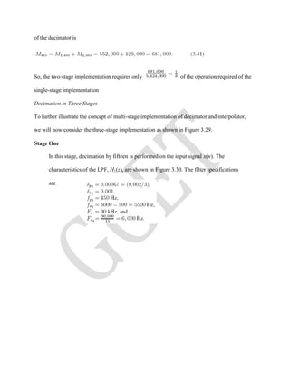 of the decimator is
So, the two-stage implementation requires only of the operation required of the
single-stage implementation
Decimation in Three Stages
To further illustrate the concept of multi-stage implementation of decimator and interpolator,
we will now consider the three-stage implementation as shown in Figure 3.29.
Stage One
In this stage, decimation by fifteen is performed on the input signal x(n). The
characteristics of the LPF, H1(z), are shown in Figure 3.30. The filter specifications
are
 