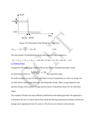 Figure 3.32: Decimation Filter Design for Stage Three.
The total number of multiplications in the three stages of implementation is
[+] Enlarge Image
Compared to the single-stage implementation, the number ofmultiplicationsper second
are reduced by a factor of by using three stages.
From this example, we can see that a significant saving in computation as well as in storage can
be achieved by a multi-stage decimator and interpolator design. These savings depend on the
optimum design of the number of stages and the choice of decimation factor for the individual
stages.
The examples illustrate the many different combinations and ordering possible. One approach is
to determine the sets of I and D factors that satisfy the filtering requirements and then estimate the
storage and computational costs for each set. The lowest cost solution is then selected.
 