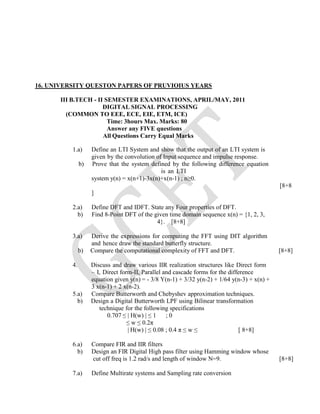 16. UNIVERSITY QUESTON PAPERS OF PRUVIOIUS YEARS
III B.TECH - II SEMESTER EXAMINATIONS, APRIL/MAY, 2011
DIGITAL SIGNAL PROCESSING
(COMMON TO EEE, ECE, EIE, ETM, ICE)
Time: 3hours Max. Marks: 80
Answer any FIVE questions
All Questions Carry Equal Marks
1.a) Define an LTI System and show that the output of an LTI system is
given by the convolution of Input sequence and impulse response.
b) Prove that the system defined by the following difference equation
is an LTI
system y(n) = x(n+1)-3x(n)+x(n-1) ; n≥0.
[8+8
]
2.a) Define DFT and IDFT. State any Four properties of DFT.
b) Find 8-Point DFT of the given time domain sequence x(n) = {1, 2, 3,
4}. [8+8]
3.a) Derive the expressions for computing the FFT using DIT algorithm
and hence draw the standard butterfly structure.
b) Compare the computational complexity of FFT and DFT. [8+8]
4. Discuss and draw various IIR realization structures like Direct form
– I, Direct form-II, Parallel and cascade forms for the difference
equation given y(n) = - 3/8 Y(n-1) + 3/32 y(n-2) + 1/64 y(n-3) + x(n) +
3 x(n-1) + 2 x(n-2).
5.a) Compare Butterworth and Chebyshev approximation techniques.
b) Design a Digital Butterworth LPF using Bilinear transformation
technique for the following specifications
0.707 ≤ | H(w) | ≤ 1 ; 0
≤ w ≤ 0.2π
| H(w) | ≤ 0.08 ; 0.4 π ≤ w ≤ [ 8+8]
6.a) Compare FIR and IIR filters
b) Design an FIR Digital High pass filter using Hamming window whose
cut off freq is 1.2 rad/s and length of window N=9. [8+8]
7.a) Define Multirate systems and Sampling rate conversion
 