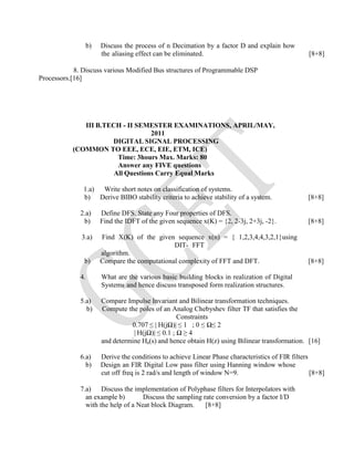 b) Discuss the process of n Decimation by a factor D and explain how
the aliasing effect can be eliminated. [8+8]
8. Discuss various Modified Bus structures of Programmable DSP
Processors.[16]
III B.TECH - II SEMESTER EXAMINATIONS, APRIL/MAY,
2011
DIGITAL SIGNAL PROCESSING
(COMMON TO EEE, ECE, EIE, ETM, ICE)
Time: 3hours Max. Marks: 80
Answer any FIVE questions
All Questions Carry Equal Marks
1.a) Write short notes on classification of systems.
b) Derive BIBO stability criteria to achieve stability of a system. [8+8]
2.a) Define DFS. State any Four properties of DFS.
b) Find the IDFT of the given sequence x(K) = {2, 2-3j, 2+3j, -2}. [8+8]
3.a) Find X(K) of the given sequence x(n) = { 1,2,3,4,4,3,2,1}using
DIT- FFT
algorithm.
b) Compare the computational complexity of FFT and DFT. [8+8]
4. What are the various basic building blocks in realization of Digital
Systems and hence discuss transposed form realization structures.
5.a) Compare Impulse Invariant and Bilinear transformation techniques.
b) Compute the poles of an Analog Chebyshev filter TF that satisfies the
Constraints
0.707 ≤ | H(jΩ)| ≤ 1 ; 0 ≤ Ω≤ 2
| H(jΩ)| ≤ 0.1 ; Ω ≥ 4
and determine Ha(s) and hence obtain H(z) using Bilinear transformation. [16]
6.a) Derive the conditions to achieve Linear Phase characteristics of FIR filters
b) Design an FIR Digital Low pass filter using Hanning window whose
cut off freq is 2 rad/s and length of window N=9. [8+8]
7.a) Discuss the implementation of Polyphase filters for Interpolators with
an example b) Discuss the sampling rate conversion by a factor I/D
with the help of a Neat block Diagram. [8+8]
 