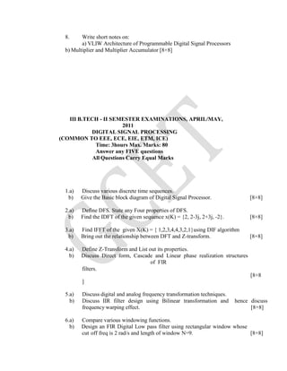 8. Write short notes on:
a) VLIW Architecture of Programmable Digital Signal Processors
b) Multiplier and Multiplier Accumulator [8+8]
III B.TECH - II SEMESTER EXAMINATIONS, APRIL/MAY,
2011
DIGITAL SIGNAL PROCESSING
(COMMON TO EEE, ECE, EIE, ETM, ICE)
Time: 3hours Max. Marks: 80
Answer any FIVE questions
All Questions Carry Equal Marks
1.a) Discuss various discrete time sequences.
b) Give the Basic block diagram of Digital Signal Processor. [8+8]
2.a) Define DFS. State any Four properties of DFS.
b) Find the IDFT of the given sequence x(K) = {2, 2-3j, 2+3j, -2}. [8+8]
3.a) Find IFFT of the given X(K) = { 1,2,3,4,4,3,2,1}using DIF algorithm
b) Bring out the relationship between DFT and Z-transform. [8+8]
4.a) Define Z-Transform and List out its properties.
b) Discuss Direct form, Cascade and Linear phase realization structures
of FIR
filters.
[8+8
]
5.a) Discuss digital and analog frequency transformation techniques.
b) Discuss IIR filter design using Bilinear transformation and hence discuss
frequency warping effect. [8+8]
6.a) Compare various windowing functions.
b) Design an FIR Digital Low pass filter using rectangular window whose
cut off freq is 2 rad/s and length of window N=9. [8+8]
 