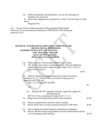 7.a) Define Interpolation and Decimation. List out the advantages of
Sampling rate conversion.
b) Discuss the sampling rate conversion by a factor I with the help of a Neat
block
Diagram.[8+8]
8.a) Discuss Various Addressing modes of Programmable Digital Signal
Processors. b) Give the Internal Architecture of TMS320C5X 16 bit fixed point
processor.[ 8+8]
III B.TECH - II SEMESTER EXAMINATIONS, APRIL/MAY, 2011
DIGITAL SIGNAL PROCESSING
(COMMON TO EEE, ECE, EIE, ETM, ICE)
Time: 3hours Max. Marks: 80
Answer any FIVE questions
All Questions Carry Equal Marks
1.a) Define Linearity, Time Invariant, Stability and Causality.
b) The discrete time system is represented by the following difference
equations in which x(n) is input and y(n) is output. Y(n) = 3y2
(n-1)-
nx(n)+4x(n-1)-2x(n-1).
[8+8]
2.a) Define Convolution. Compare Linear and Circular Convolution
techniques. b) Find the Linear convolution of the given two
sequences x(n)={1,2} and
h(n) ={1,2,3} using DFT and IDFT.
[8
+8]
3.a) Develop DIT-FFT algorithm and draw signal flow graphs for
decomposing the
DFT for N=6 by considering the factors for N = 6 = 2.3.
b) Bring out the relationship between DFT and Z-transform. [8+8]
4.a) Discuss transposed form structures with an example.
b) Discuss Direct form, Cascade realization structures of FIR filters. [8+8]
5.a) Discuss digital and analog frequency transformation techniques.
b) Discuss IIR filter design using Impulse Invariant transformation and list
out its advantages and Limitations. [8+8]
 