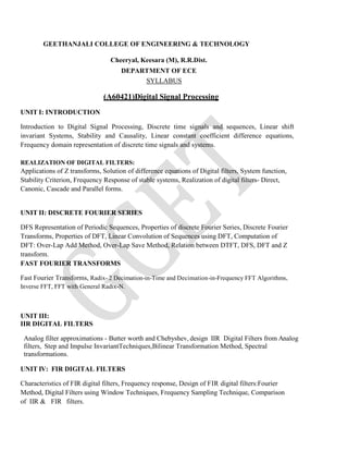 GEETHANJALI COLLEGE OF ENGINEERING & TECHNOLOGY
Cheeryal, Keesara (M), R.R.Dist.
DEPARTMENT OF ECE
SYLLABUS
(A60421)Digital Signal Processing
UNIT I: INTRODUCTION
Introduction to Digital Signal Processing, Discrete time signals and sequences, Linear shift
invariant Systems, Stability and Causality, Linear constant coefficient difference equations,
Frequency domain representation of discrete time signals and systems.
REALIZATION OF DIGITAL FILTERS:
Applications of Z transforms, Solution of difference equations of Digital filters, System function,
Stability Criterion, Frequency Response of stable systems, Realization of digital filters- Direct,
Canonic, Cascade and Parallel forms.
UNIT II: DISCRETE FOURIER SERIES
DFS Representation of Periodic Sequences, Properties of discrete Fourier Series, Discrete Fourier
Transforms, Properties of DFT, Linear Convolution of Sequences using DFT, Computation of
DFT: Over-Lap Add Method, Over-Lap Save Method, Relation between DTFT, DFS, DFT and Z
transform.
FAST FOURIER TRANSFORMS
Fast Fourier Transforms, Radix- 2 Decimation-in-Time and Decimation-in-Frequency FFT Algorithms,
Inverse FFT, FFT with General Radix-N.
UNIT III:
IIR DIGITAL FILTERS
Analog filter approximations - Butter worth and Chebyshev, design IIR Digital Filters from Analog
filters, Step and Impulse InvariantTechniques,Bilinear Transformation Method, Spectral
transformations.
UNIT IV: FIR DIGITAL FILTERS
Characteristics of FIR digital filters, Frequency response, Design of FIR digital filters:Fourier
Method, Digital Filters using Window Techniques, Frequency Sampling Technique, Comparison
of IIR & FIR filters.
 
