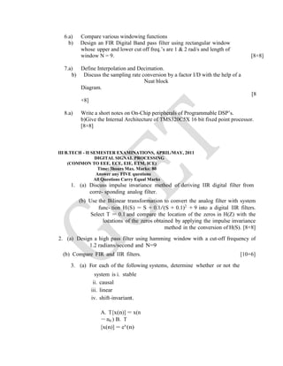 6.a) Compare various windowing functions
b) Design an FIR Digital Band pass filter using rectangular window
whose upper and lower cut off freq.’s are 1 & 2 rad/s and length of
window N = 9. [8+8]
7.a) Define Interpolation and Decimation.
b) Discuss the sampling rate conversion by a factor I/D with the help of a
Neat block
Diagram.
[8
+8]
8.a) Write a short notes on On-Chip peripherals of Programmable DSP’s.
b)Give the Internal Architecture of TMS320C5X 16 bit fixed point processor.
[8+8]
III B.TECH - II SEMESTER EXAMINATIONS, APRIL/MAY, 2011
DIGITAL SIGNAL PROCESSING
(COMMON TO EEE, ECE, EIE, ETM, ICE)
Time: 3hours Max. Marks: 80
Answer any FIVE questions
All Questions Carry Equal Marks
1. (a) Discuss impulse invariance method of deriving IIR digital filter from
corre- sponding analog filter.
(b) Use the Bilinear transformation to convert the analog filter with system
func- tion H(S) = S + 0.1/(S + 0.1)2
+ 9 into a digital IIR filters.
Select T = 0.1 and compare the location of the zeros in H(Z) with the
locations of the zeros obtained by applying the impulse invariance
method in the conversion of H(S). [8+8]
2. (a) Design a high pass filter using hamming window with a cut-off frequency of
1.2 radians/second and N=9
(b) Compare FIR and IIR filters. [10+6]
3. (a) For each of the following systems, determine whether or not the
system is i. stable
ii. causal
iii. linear
iv. shift-invariant.
A. T[x(n)] = x(n
− n0 ) B. T
[x(n)] = ex
(n)
 