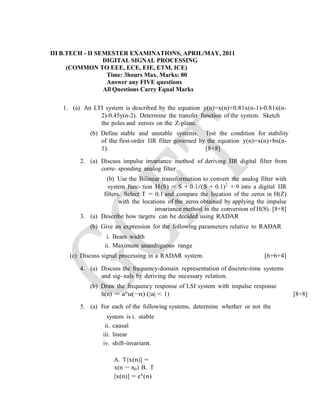 III B.TECH - II SEMESTER EXAMINATIONS, APRIL/MAY, 2011
DIGITAL SIGNAL PROCESSING
(COMMON TO EEE, ECE, EIE, ETM, ICE)
Time: 3hours Max. Marks: 80
Answer any FIVE questions
All Questions Carry Equal Marks
1. (a) An LTI system is described by the equation y(n)=x(n)+0.81x(n-1)-0.81x(n-
2)-0.45y(n-2). Determine the transfer function of the system. Sketch
the poles and zeroes on the Z-plane.
(b) Define stable and unstable systems. Test the condition for stability
of the first-order IIR filter governed by the equation y(n)=x(n)+bx(n-
1). [8+8]
2. (a) Discuss impulse invariance method of deriving IIR digital filter from
corre- sponding analog filter.
(b) Use the Bilinear transformation to convert the analog filter with
system func- tion H(S) = S + 0.1/(S + 0.1)2
+ 9 into a digital IIR
filters. Select T = 0.1 and compare the location of the zeros in H(Z)
with the locations of the zeros obtained by applying the impulse
invariance method in the conversion of H(S). [8+8]
3. (a) Describe how targets can be decided using RADAR
(b) Give an expression for the following parameters relative to RADAR
i. Beam width
ii. Maximum unambiguous range
(c) Discuss signal processing in a RADAR system. [6+6+4]
4. (a) Discuss the frequency-domain representation of discrete-time systems
and sig- nals by deriving the necessary relation.
(b) Draw the frequency response of LSI system with impulse response
h(n) = an
u(−n) (|a| < 1) [8+8]
5. (a) For each of the following systems, determine whether or not the
system is i. stable
ii. causal
iii. linear
iv. shift-invariant.
A. T[x(n)] =
x(n − n0) B. T
[x(n)] = ex
(n)
 