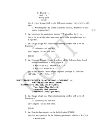 C. T[x(n)] = a
x(n) + b.
Justify your
answer.
(b) A system is described by the difference equation y(n)-y(n-1)-y(n-2) =
x(n-
1). Assuming that the system is initially relaxed, determine its unit
sample response h(n). [8+8]
6. (a) Implement the decimation in time FFT algorithm for N=16.
(b) In the above Question how many non - trivial multiplications are
Required.
7. (a) Design a high pass filter using hamming window with a cut-off
frequency of
1.2 radians/second and N=9
(b) Compare FIR and IIR filters.
[10+6]
8. (a) Compute Discrete Fourier transform of the following finite length
sequence considered to be of length N.
i. x(n) = δ(n + n0 ) where 0 < n0 < N
ii. x(n) = an
where 0 < a < 1.
(b) If x(n) denotes a finite length sequence of length N, show that
x((−n))N =x((N − n))N .[8+8]
III B.TECH - II SEMESTER EXAMINATIONS, APRIL/MAY, 2011
DIGITAL SIGNAL PROCESSING
(COMMON TO EEE, ECE, EIE, ETM, ICE)
Time: 3hours Max. Marks: 80
Answer any FIVE questions
All Questions Carry Equal Marks
1. (a) Design a high pass filter using hamming window with a cut-off
frequency of
1.2 radians/second and N=9
(b) Compare FIR and IIR filters.
[10+6]
2. (a) Describe how targets can be decided using RADAR
(b) Give an expression for the following parameters relative to RADAR
i. Beam width
 