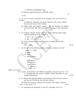 ii. Maximum unambiguous range
(c) Discuss signal processing in a RADAR system.
[6
+6+4]
3. (a) An LTI system is described by the equation y(n)=x(n)+0.81x(n-1)-
0.81x(n-
2)-0.45y(n-2). Determine the transfer function of the system. Sketch
the poles and zeroes on the Z-plane.
(b) Define stable and unstable systems. Test the condition for stability
of the first-order IIR filter governed by the equation y(n)=x(n)+bx(n-
1). [8+8]
4. (a) Compute Discrete Fourier transform of the following finite length
sequence considered to be of length N.
i. x(n) = δ(n + n0 ) where 0 < n0 < N
ii. x(n) = an
where 0 < a < 1.
(b) If x(n) denotes a finite length sequence of length N, show that
x((−n))N =
x((N − n))N . [8+8]
5. (a) For each of the following systems, determine whether or not the
system is i. stable
ii. causal
iii. linear
iv. shift-invariant.
A. T[x(n)] =
x(n − n0 ) B. T
[x(n)] = ex
(n)
C. T[x(n)] = a
x(n) + b.
Justify your answer
(b) A system is described by the difference equation y(n)-y(n-1)-y(n-2) = x(n-
1). Assuming that the system is initially relaxed, determine its unit
sample response h(n). [8+8]
6. (a) Discuss the frequency-domain representation of discrete-time systems
and sig- nals by deriving the necessary relation.
(b) Draw the frequency response of LSI system with impulse response
h(n) = an
u(−n) (|a| < 1) [8+8]
7. (a) Implement the decimation in time FFT algorithm for N=16.
 