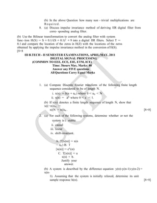 (b) In the above Question how many non - trivial multiplications are
Required.
8. (a) Discuss impulse invariance method of deriving IIR digital filter from
corre- sponding analog filter.
(b) Use the Bilinear transformation to convert the analog filter with system
func- tion H(S) = S + 0.1/(S + 0.1)2
+ 9 into a digital IIR filters. Select T =
0.1 and compare the location of the zeros in H(Z) with the locations of the zeros
obtained by applying the impulse invariance method in the conversion of H(S).
[8+8
III B.TECH - II SEMESTER EXAMINATIONS, APRIL/MAY, 2011
DIGITAL SIGNAL PROCESSING
(COMMON TO EEE, ECE, EIE, ETM, ICE)
Time: 3hours Max. Marks: 80
Answer any FIVE questions
All Questions Carry Equal Marks
1. (a) Compute Discrete Fourier transform of the following finite length
sequence considered to be of length N.
i. x(n) = δ(n + n0 ) where 0 < n0 < N
ii. x(n) = an
where 0 < a < 1.
(b) If x(n) denotes a finite length sequence of length N, show that
x((−n))N =
x((N − n))N . [8+8]
2. (a) For each of the following systems, determine whether or not the
system is i. stable
ii. causal
iii. linear
iv. shift-invariant.
A. T[x(n)] = x(n
− n0 ) B. T
[x(n)] = ex
(n)
C. T[x(n)] = a
x(n) + b.
Justify your
answer.
(b) A system is described by the difference equation y(n)-y(n-1)-y(n-2) =
x(n-
1). Assuming that the system is initially relaxed, determine its unit
sample response h(n). [8+8]
 