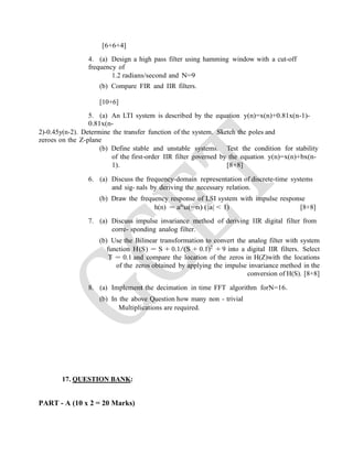 [6+6+4]
4. (a) Design a high pass filter using hamming window with a cut-off
frequency of
1.2 radians/second and N=9
(b) Compare FIR and IIR filters.
[10+6]
5. (a) An LTI system is described by the equation y(n)=x(n)+0.81x(n-1)-
0.81x(n-
2)-0.45y(n-2). Determine the transfer function of the system. Sketch the poles and
zeroes on the Z-plane
(b) Define stable and unstable systems. Test the condition for stability
of the first-order IIR filter governed by the equation y(n)=x(n)+bx(n-
1). [8+8]
6. (a) Discuss the frequency-domain representation of discrete-time systems
and sig- nals by deriving the necessary relation.
(b) Draw the frequency response of LSI system with impulse response
h(n) = an
u(−n) (|a| < 1) [8+8]
7. (a) Discuss impulse invariance method of deriving IIR digital filter from
corre- sponding analog filter.
(b) Use the Bilinear transformation to convert the analog filter with system
function H(S) = S + 0.1/(S + 0.1)2
+ 9 into a digital IIR filters. Select
T = 0.1 and compare the location of the zeros in H(Z)with the locations
of the zeros obtained by applying the impulse invariance method in the
conversion of H(S). [8+8]
8. (a) Implement the decimation in time FFT algorithm forN=16.
(b) In the above Question how many non - trivial
Multiplications are required.
17. QUESTION BANK:
PART - A (10 x 2 = 20 Marks)
 