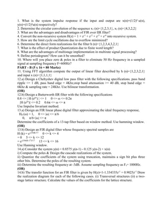 1. What is the system impulse response if the input and output are x(n)=(1/2)n
u(n),
y(n)=(1/2)n
u(n) respectively?
2. Determine the circular convolution of the sequence x1 (n)={1,2,3,1}, x2 (n)={4,3,2,2}
3. What are the advantages and disadvantages of FIR over IIR filter?
4. Convert the non-recursive system H(z) = 1 + z-1
+ z-2
+ z-3
+ z-4
into recursive system.
5. How are the limit cycle oscillations due to overflow minimized?
6. Determine the direct form realizations for the filter h (n)={1,2,3,4,3,2,1}
7. What is the effect of product Quantization due to finite word length?
8. What are the advantages of multistage implementation in multirate signal processing?
9. Define periodogram? How can it be smoothed?
10. Where will you place zero & poles in a filter to eliminate 50 Hz frequency in a sampled
signal at sampling frequency F=600Hz?
PART - B (5 x 16 = 80 Marks)
11. Using FFT algorithm compute the output of linear filter described by h (n)={1,2,3,2,1}
and input x (n)={1,1,1,1}
12.a) Design a Chebyshev digital low pass filter with the following specifications. pass band
ripple <= 1 dB, pass band edge = 4Khz,stop band attenuation >= 40 dB, stop band edge =
6Khz & sampling rate = 24Khz. Use bilinear transformation.
(OR)
12.b) Design a Butterworth IIR filter with the following specifications
0.8 <= | H (ejw
) | <= 1 0 <= ω <= 0.2π
|H (ejw
)| <= 0.2 0.6π <= ω <= π
Use Impulse Invariant method.
13.a) Design an FIR linear phase digital filter approximating the ideal frequency response,
Hd (ω) = 1, 0 <= |ω| <= π/6
0, π/6<|ω| <= π
Determine the coefficients of a 13-tap filter based on window method. Use hamming window.
(OR)
13.b) Design an FIR digital filter whose frequency spectral samples are
H (k) = e-j16πk/17
0 <= k <= 4
= 0 5 <= k <= 12
= e-j16π(k-17)/17
13 <= k <= 16
Use Hanning window.
14.a) Consider the system y(n) = 0.8575 y(n-1) - 0.125 y(n-2) + x(n)
i) Compute the poles & Design the cascade realizations of the system.
ii) Quantize the coefficients of the system using truncation, maintains a sign bit plus three
other bits. Determine the poles of the resulting system.
iii) Determine the resulting frequency at -3dB. Assume sampling frequency as Fs= 1000Hz.
(OR)
14.b) The transfer function for an FIR filter is given by H(z)=1-1.334335z-1
+ 0.9025z-1
Draw
the realization diagram for each of the following cases. (i) Transversal structures (ii) a two-
stage lattice structure. Calculate the values of the coefficients for the lattice structure.
 