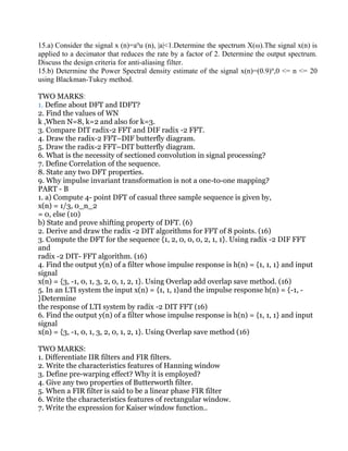 15.a) Consider the signal x (n)=an
u (n), |a|<1.Determine the spectrum X(ω).The signal x(n) is
applied to a decimator that reduces the rate by a factor of 2. Determine the output spectrum.
Discuss the design criteria for anti-aliasing filter.
15.b) Determine the Power Spectral density estimate of the signal x(n)=(0.9)n
,0 <= n <= 20
using Blackman-Tukey method.
TWO MARKS:
1. Define about DFT and IDFT?
2. Find the values of WN
k ,When N=8, k=2 and also for k=3.
3. Compare DIT radix-2 FFT and DIF radix -2 FFT.
4. Draw the radix-2 FFT–DIF butterfly diagram.
5. Draw the radix-2 FFT–DIT butterfly diagram.
6. What is the necessity of sectioned convolution in signal processing?
7. Define Correlation of the sequence.
8. State any two DFT properties.
9. Why impulse invariant transformation is not a one-to-one mapping?
PART - B
1. a) Compute 4- point DFT of casual three sample sequence is given by,
x(n) = 1/3, 0_n_2
= 0, else (10)
b) State and prove shifting property of DFT. (6)
2. Derive and draw the radix -2 DIT algorithms for FFT of 8 points. (16)
3. Compute the DFT for the sequence {1, 2, 0, 0, 0, 2, 1, 1}. Using radix -2 DIF FFT
and
radix -2 DIT- FFT algorithm. (16)
4. Find the output y(n) of a filter whose impulse response is h(n) = {1, 1, 1} and input
signal
x(n) = {3, -1, 0, 1, 3, 2, 0, 1, 2, 1}. Using Overlap add overlap save method. (16)
5. In an LTI system the input x(n) = {1, 1, 1}and the impulse response h(n) = {-1, -
}Determine
the response of LTI system by radix -2 DIT FFT (16)
6. Find the output y(n) of a filter whose impulse response is h(n) = {1, 1, 1} and input
signal
x(n) = {3, -1, 0, 1, 3, 2, 0, 1, 2, 1}. Using Overlap save method (16)
TWO MARKS:
1. Differentiate IIR filters and FIR filters.
2. Write the characteristics features of Hanning window
3. Define pre-warping effect? Why it is employed?
4. Give any two properties of Butterworth filter.
5. When a FIR filter is said to be a linear phase FIR filter
6. Write the characteristics features of rectangular window.
7. Write the expression for Kaiser window function..
 
