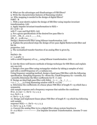 8. What are the advantages and disadvantages of FIR filters?
9. Write the characteristics features of Hamming window
10. Why mapping is needed in the design of digital filters?
PART - B
1 . With a neat sketch explain the design of IIR filter using impulse invariant
transformation. (16)
2. Apply impulse invariant transformation to H(S) =
(S +1) (S + 2)
with T =1sec and find H(Z). (16)
3. For a given specifications of the desired low pass filter is
0.707 _ |H(_)| _1.0, 0 _ _ _ 0.2_
|H(_)| _ 0.08, 0.4 _ _ _ _ _
Design a Butterworth filter using bilinear transformation. (16)
4. Explain the procedural steps the design of low pass digital Butterworth filter and
list its
properties. (16)
5. The normalized transfer function of an analog filter is given by,
1
Ha(Sn)= Sn
2 + 1.414Sn +1
with a cutoff frequency of 0.4 _, using bilinear transformation. (16)
.
6. List the three well known methods of design technique for IIR filters and explain
any one.(16)
7. Design a low pass filter using rectangular window by taking 9 samples of w(n)
and with a cutoff frequency of 1.2 radians/sec.
Using frequency sampling method, design a band pass FIR filter with the following
specification. Sampling frequency Fs =8000 Hz, Cutoff frequency fc1 =1000Hz, fc2
=3000Hz.Determine the filter coefficients for N =7. (16)
8. Design an ideal high pass filter with Hd(ej _) = 1 ; _/4 _ | _| _ _
= 0 ; | _| _ _/4 Using Hamming window with N =11 (16)
9. Determine the coefficients of a linear phase FIR filter of length N =15 which has a
symmetric
unit sample response and a frequency response that satisfies the conditions
H (2 _k /15) = 1 ; for k = 0, 1, 2, 3
0.4 ; for k = 4
0 ; for k = 5, 6, 7 (16)
10. Design and implement linear phase FIR filter of length N =15 which has following
unit sample
sequence H(k) = 1 ; for k = 0, 1, 2, 3
0 ; for k =4, 5, 6, 7 (16)
11. Convert the analog filter in to a digital filter whose system function is
S + 0.2 H(s)= ---------------- .Use Impulse Invariant Transformation .Assume T=1sec
(16)
 