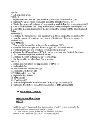 signals.
7. Define period gram.
PART - B
1. Explain how DFT and FFT are useful in power spectral estimation.(10)
2. Explain Power spectrum estimation using the Bartlett window.(8)
3. Obtain the mean and variance of the averaging modified period gram estimate.(16)
4. How is the Blackman and Tukey method used in smoothing the periodogram?(10)
5. Derive the mean and variance of the power spectral estimate of the Blackman and
Tukey
method.(10)
6. What are the limitations of non-parametric methods in spectral estimation?(8)
7. How the parametric methods overcome the limitations of the non-parametric
methods?(10)
TWO MARKS:
1. What are the factors that influence the selection of DSPs.
2 .What are the advantages and disadvantages of VLIW architecture?
3. What is pipelining? and What are the stages of pipelining?
4. What are the different buses of TMS 320C5x processor and list their functions
5. List the various registers used with ARAU.
6. What are the shift instructions in TMS 320 C5x.
7. List the on-chip peripherals of C5x processor.
PART - B
1. Explain in detail about the applications of PDSP (10)
2. Explain briefly:
(i). Von Neumann architecture (5)
(ii). Harvard architecture (5)
(iii).VLIW architecture (6)
3. Explain in detail about
(i). MAC unit (8 )
(ii). Pipelining (8)
4. Draw and explain the architecture of TMS 320C5x processor (16)
5. Explain in detail about the Addressing modes of TMS 320C50 (16)
18. ASSIGNMENT TOPICS:
Assignment Questions
UNIT-I
1.a) Define an LTI System and show that the output of an LTI system is given by the
convolution of Input sequence and impulse response.
b) Prove that the system defined by the following difference
onequati is an LTI system y(n) = x(n+1)-3x(n)+x(n-1) ; n≥0.
 