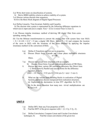 2.a) Write short notes on classification of systems.
b) Derive BIBO stability criteria to achieve stability of a system.
3.a) Discuss various discrete time sequences.
b) Give the Basic block diagram of Digital Signal Processor.
4.a) Define Linearity, Time Invariant, Stability and Causality.
b) The discrete time system is represented by the following difference equations in
which x(n) is input and y(n) is output. Y(n) = 3y2
(n-1)-nx(n)+4x(n-1)-2x(n-1).
5. (a) Discuss impulse invariance method of deriving IIR digital filter from corre-
sponding analog filter.
(b) Use the Bilinear transformation to convert the analog filter with system func- tion H(S)
= S + 0.1/(S + 0.1)2
+ 9 into a digital IIR filters. Select T = 0.1 and compare the location
of the zeros in H(Z) with the locations of the zeros obtained by applying the impulse
invariance method in the conversion of H(S).
6.a) Define Z-Transform and List out its properties.
b) Discuss Direct form, Cascade and Linear phase realization structures
of FIR
filters.
7.a) Discuss transposed form structures with an example.
b) Discuss Direct form, Cascade realization structures of FIR filters.
8. Discuss and draw various IIR realization structures like Direct form
– I, Direct form-II, Parallel and cascade forms for the difference
equation given by
y(n) = - 3/8 Y(n-1) + 3/32 y(n-2) + 1/64 y(n-3) + x(n) + 3 x(n-1)
9. What are the various basic building blocks in realization of Digital
Systems and hence discuss transposed form realization structures.
(a) Implement the decimation in time FFT algorithm for N=16.
(b) In the above Question how many non - trivial multiplications are
Required.
UNIT-II
1.a) Define DFS. State any Four properties of DFS.
b) Find the IDFT of the given sequence x(K) = {2, 2-3j, 2+3j, -2}.
2.a) Define Convolution. Compare Linear and Circular Convolution
techniques. b) Find the Linear convolution of the given two
 