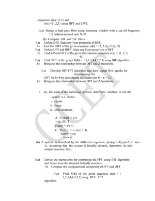 sequences x(n)={1,2} and
h(n) ={1,2,3} using DFT and IDFT.
3.(a) Design a high pass filter using hamming window with a cut-off frequency
1.2 radians/second and N=9
(b) Compare FIR and IIR filters.
4.a) Define DFS. State any Four properties of DFS.
b) Find the IDFT of the given sequence x(K) = {2, 2-3j, 2+3j, -2}.
5.a) Define DFT and IDFT. State any Four properties of DFT.
b) Find 8-Point DFT of the given time domain sequence x(n) = {1, 2, 3,
4}.
5.a) Find IFFT of the given X(K) = { 1,2,3,4,4,3,2,1}using DIF algorithm
b) Bring out the relationship between DFT and Z-transform.
6.a) Develop DIT-FFT algorithm and draw signal flow graphs for
decomposing the
DFT for N=6 by considering the factors for N = 6 = 2.3.
b) Bring out the relationship between DFT and Z-transform.
7. (a) For each of the following systems, determine whether or not the
system is i. stable
ii. causal
iii. linear
iv. shift-invariant.
A. T[x(n)] = x(n
− n0 ) B. T
[x(n)] = ex
(n)
C. T[x(n)] = a x(n) + b.
Justify your
answer.
(b) A system is described by the difference equation y(n)-y(n-1)-y(n-2) = x(n-
1). Assuming that the system is initially relaxed, determine its unit
sample response h(n).
8.a) Derive the expressions for computing the FFT using DIT algorithm
and hence draw the standard butterfly structure.
b) Compare the computational complexity of FFT and DFT.
3.a) Find X(K) of the given sequence x(n) = {
1,2,3,4,4,3,2,1}using DIT- FFT
algorithm.
 