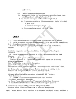 window N = 9.
3.a) Compare various windowing functions.
b) Design an FIR Digital Low pass filter using rectangular window whose
cut off freq is 2 rad/s and length of window N=9.
4. (a) Describe how targets can be decided using RADAR
(b) Give an expression for the following parameters relative to RADAR
i. Beam width
ii. Maximum unambiguous range
(c) Discuss signal processing in a RADAR system.
UNIT-V
1. a) Discuss the implementation of Polyphase filters for Interpolators with an example
b) Discuss the sampling rate conversion by a factor I/D with the help of a Neat block Diagram.
2. a) Define Interpolation and Decimation.
b) Discuss the sampling rate conversion by a factor I/D with the help of aNeat block
Diagram.
3.a) Define Interpolation and Decimation. List out the advantages of Sampling rate
conversion.
b) Discuss the sampling rate conversion by a factor I with the help of a Neat block
Diagram.
4. a) Define Multirate systems and Sampling rate conversion
b) Discuss the process of n Decimation by a factor D and explain how the aliasing
effect can be eliminated
5.(a) An LTI system is described by the equation
y(n)=x(n)+0.81x(n-1)-0.81x(n-2)-0.45y(n-2).
Determine the transfer function of the system. Sketch the poles and zeroes on the Z-plane.
(b) Define stable and unstable systems. Test the condition for stability of the
first-order IIR filter governed by the equation y(n)=x(n)+bx(n-1).
6.Discuss various Modified Bus structures of Programmable DSP Processors.
Write short notes on:
7. a) VLIW Architecture of Programmable Digital Signal Processors
b) Multiplier and Multiplier Accumulator
8. a) Discuss Various Addressing modes of Programmable Digital Signal Processors.
b) Give the Internal Architecture of TMS320C5X 16 bit fixed point processor
9. a) Write a short notes on On-Chip peripherals of Programmable DSP’s.
b)Give the Internal Architecture of TMS320C5X 16 bit fixed point processor
10. (a) Compute Discrete Fourier transform of the following finite length sequence considered to
 