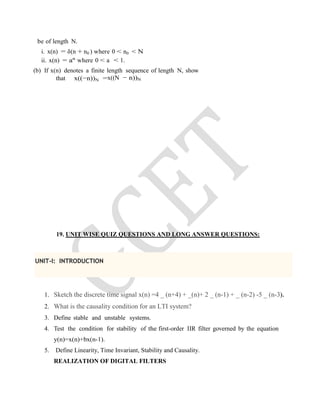 be of length N.
i. x(n) = δ(n + n0 ) where 0 < n0 < N
ii. x(n) = an
where 0 < a < 1.
(b) If x(n) denotes a finite length sequence of length N, show
that x((−n))N =x((N − n))N
19. UNIT WISE QUIZ QUESTIONS AND LONG ANSWER QUESTIONS:
UNIT-I: INTRODUCTION
1. Sketch the discrete time signal x(n) =4 _ (n+4) + _(n)+ 2 _ (n-1) + _ (n-2) -5 _ (n-3).
2. What is the causality condition for an LTI system?
3. Define stable and unstable systems.
4. Test the condition for stability of the first-order IIR filter governed by the equation
y(n)=x(n)+bx(n-1).
5. Define Linearity, Time Invariant, Stability and Causality.
REALIZATION OF DIGITAL FILTERS
 