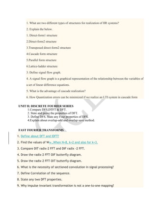 1. What are two different types of structures for realization of IIR systems?
2. Explain the below.
1. Direct-form1 structure
2.Direct-form2 structure
3.Transposed direct-form2 structure
4.Cascade form structure
5.Parallel form structure
6.Lattice-ladder structure
3. Define signal flow graph.
4. A signal flow graph is a graphical representation of the relationship between the variables of
a set of linear difference equations.
5. What is the advantage of cascade realization?
6. How Quantization errors can be minimized if we realize an LTI system in cascade form
UNIT II: DISCRETE FOURIER SERIES
1.Compare DFS,DTFT & DFT.
2. State and prove the properties of DFT.
3. Define DFS. State any Four properties of DFS.
4.Explain about overlap-add and overlap save method.
FAST FOURIER TRANSFORMS
1. Define about DFT and IDFT?
2. Find the values of WNk ,When N=8, k=2 and also for k=3.
3. Compare DIT radix-2 FFT and DIF radix -2 FFT.
4. Draw the radix-2 FFT–DIF butterfly diagram.
5. Draw the radix-2 FFT–DIT butterfly diagram.
6. What is the necessity of sectioned convolution in signal processing?
7. Define Correlation of the sequence.
8. State any two DFT properties.
9. Why impulse invariant transformation is not a one-to-one mapping?
 