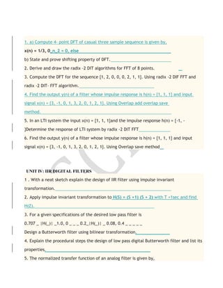1. a) Compute 4- point DFT of casual three sample sequence is given by,
x(n) = 1/3, 0_n_2 = 0, else
b) State and prove shifting property of DFT.
2. Derive and draw the radix -2 DIT algorithms for FFT of 8 points.
3. Compute the DFT for the sequence {1, 2, 0, 0, 0, 2, 1, 1}. Using radix -2 DIF FFT and
radix -2 DIT- FFT algorithm.
4. Find the output y(n) of a filter whose impulse response is h(n) = {1, 1, 1} and input
signal x(n) = {3, -1, 0, 1, 3, 2, 0, 1, 2, 1}. Using Overlap add overlap save
method.
5. In an LTI system the input x(n) = {1, 1, 1}and the impulse response h(n) = {-1, -
}Determine the response of LTI system by radix -2 DIT FFT
6. Find the output y(n) of a filter whose impulse response is h(n) = {1, 1, 1} and input
signal x(n) = {3, -1, 0, 1, 3, 2, 0, 1, 2, 1}. Using Overlap save method
UNIT IV: IIR DIGITAL FILTERS
1 . With a neat sketch explain the design of IIR filter using impulse invariant
transformation.
2. Apply impulse invariant transformation to H(S) = (S +1) (S + 2) with T =1sec and find
H(Z).
3. For a given specifications of the desired low pass filter is
0.707 _ |H(_)| _1.0, 0 _ _ _ 0.2_|H(_)| _ 0.08, 0.4 _ _ _ _ _
Design a Butterworth filter using bilinear transformation.
4. Explain the procedural steps the design of low pass digital Butterworth filter and list its
properties.
5. The normalized transfer function of an analog filter is given by,
 