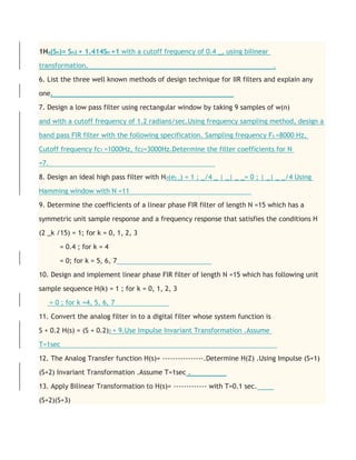 1Ha(Sn)= Sn2 + 1.414Sn +1 with a cutoff frequency of 0.4 _, using bilinear
transformation. .
6. List the three well known methods of design technique for IIR filters and explain any
one.
7. Design a low pass filter using rectangular window by taking 9 samples of w(n)
and with a cutoff frequency of 1.2 radians/sec.Using frequency sampling method, design a
band pass FIR filter with the following specification. Sampling frequency Fs =8000 Hz,
Cutoff frequency fc1 =1000Hz, fc2=3000Hz.Determine the filter coefficients for N
=7.
8. Design an ideal high pass filter with Hd(ej _) = 1 ; _/4 _ | _| _ _= 0 ; | _| _ _/4 Using
Hamming window with N =11
9. Determine the coefficients of a linear phase FIR filter of length N =15 which has a
symmetric unit sample response and a frequency response that satisfies the conditions H
(2 _k /15) = 1; for k = 0, 1, 2, 3
= 0.4 ; for k = 4
= 0; for k = 5, 6, 7
10. Design and implement linear phase FIR filter of length N =15 which has following unit
sample sequence H(k) = 1 ; for k = 0, 1, 2, 3
= 0 ; for k =4, 5, 6, 7
11. Convert the analog filter in to a digital filter whose system function is
S + 0.2 H(s) = (S + 0.2)2 + 9.Use Impulse Invariant Transformation .Assume
T=1sec
12. The Analog Transfer function H(s)= ----------------.Determine H(Z) .Using Impulse (S+1)
(S+2) Invariant Transformation .Assume T=1sec .
13. Apply Bilinear Transformation to H(s)= ------------- with T=0.1 sec.
(S+2)(S+3)
 