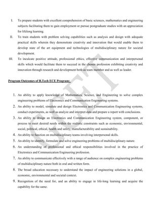 I. To prepare students with excellent comprehension of basic sciences, mathematics and engineering
subjects facilitating them to gain employment or pursue postgraduate studies with an appreciation
for lifelong learning.
II. To train students with problem solving capabilities such as analysis and design with adequate
practical skills wherein they demonstrate creativity and innovation that would enable them to
develop state of the art equipment and technologies of multidisciplinary nature for societal
development.
III. To inculcate positive attitude, professional ethics, effective communication and interpersonal
skills which would facilitate them to succeed in the chosen profession exhibiting creativity and
innovation through research and development both as team member and as well as leader.
Program Outcomes of B.Tech ECE Program:
1. An ability to apply knowledge of Mathematics, Science, and Engineering to solve complex
engineering problems of Electronics and Communication Engineering systems.
2. An ability to model, simulate and design Electronics and Communication Engineering systems,
conduct experiments, as well as analyze and interpret data and prepare a report with conclusions.
3. An ability to design an Electronics and Communication Engineering system, component, or
process to meet desired needs within the realistic constraints such as economic, environmental,
social, political, ethical, health and safety, manufacturability and sustainability.
4. An ability to function on multidisciplinary teams involving interpersonal skills.
5. An ability to identify, formulate and solve engineering problems of multidisciplinary nature.
6. An understanding of professional and ethical responsibilities involved in the practice of
Electronics and Communication Engineering profession.
7. An ability to communicate effectively with a range of audience on complex engineering problems
of multidisciplinary nature both in oral and written form.
8. The broad education necessary to understand the impact of engineering solutions in a global,
economic, environmental and societal context.
9. Recognition of the need for, and an ability to engage in life-long learning and acquire the
capability for the same.
 