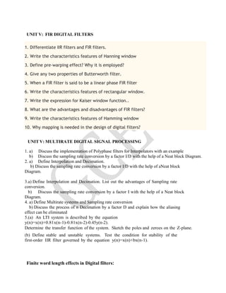 UNIT V: FIR DIGITAL FILTERS
1. Differentiate IIR filters and FIR filters.
2. Write the characteristics features of Hanning window
3. Define pre-warping effect? Why it is employed?
4. Give any two properties of Butterworth filter.
5. When a FIR filter is said to be a linear phase FIR filter
6. Write the characteristics features of rectangular window.
7. Write the expression for Kaiser window function..
8. What are the advantages and disadvantages of FIR filters?
9. Write the characteristics features of Hamming window
10. Why mapping is needed in the design of digital filters?
UNIT V: MULTIRATE DIGITAL SIGNAL PROCESSING
1. a) Discuss the implementation of Polyphase filters for Interpolators with an example
b) Discuss the sampling rate conversion by a factor I/D with the help of a Neat block Diagram.
2. a) Define Interpolation and Decimation.
b) Discuss the sampling rate conversion by a factor I/D with the help of aNeat block
Diagram.
3.a) Define Interpolation and Decimation. List out the advantages of Sampling rate
conversion.
b) Discuss the sampling rate conversion by a factor I with the help of a Neat block
Diagram.
4. a) Define Multirate systems and Sampling rate conversion
b) Discuss the process of n Decimation by a factor D and explain how the aliasing
effect can be eliminated
5.(a) An LTI system is described by the equation
y(n)=x(n)+0.81x(n-1)-0.81x(n-2)-0.45y(n-2).
Determine the transfer function of the system. Sketch the poles and zeroes on the Z-plane.
(b) Define stable and unstable systems. Test the condition for stability of the
first-order IIR filter governed by the equation y(n)=x(n)+bx(n-1).
Finite word length effects in Digital filters:
 