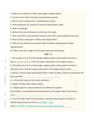 1. What are the effects of finite word length in digital filters?
2. List the errors which arise due to quantization process.
3. Discuss the truncation error in quantization process.
4. Write expression for variance of round-off quantization noise.
5. What is sampling?
6. Define limit cycle Oscillations, and list out the types.
7. When zero limit cycle oscillation and Over flow limit cycle oscillation has occur?
8. Why? Scaling is important in Finite word length effect.
9. What are the differences between Fixed and Binary floating point number
representation?
10. What is the error range for Truncation and round-off process?
PART - B
1. The output of an A/D is fed through a digital system whose system function is
H(Z)=(1-_)z /(z-_), 0<_<1.Find the output noise power of the digital system.
2. The output of an A/D is fed through a digital system whose system function is
H(Z)=0.6z/z-0.6. Find the output noise power of the digital system=8 bits
3. Discuss in detail about quantization effect in ADC of signals. Derive the expression for
Pe(n) and SNR.
4 a. Write short notes on limit cycle oscillation
b. Explain in detail about signal scaling
5. A digital system is characterized by the difference equation
Y(n)=0.95y(n-1)+x(n).determine the dead band of the system when x(n)=0 and y(-
1)=13.
6. Two first order filters are connected in cascaded whose system functions of
theIndividual sections are H1(z)=1/(1-0.8z-¹ ) and
H2(z)=1/(1-0.9z¹ ).Determine the Over all output noise power.
 