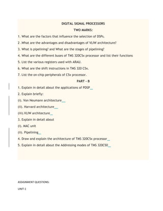 DIGITAL SIGNAL PROCESSORS
TWO MARKS:
1. What are the factors that influence the selection of DSPs.
2 .What are the advantages and disadvantages of VLIW architecture?
3. What is pipelining? and What are the stages of pipelining?
4. What are the different buses of TMS 320C5x processor and list their functions
5. List the various registers used with ARAU.
6. What are the shift instructions in TMS 320 C5x.
7. List the on-chip peripherals of C5x processor.
PART - B
1. Explain in detail about the applications of PDSP
2. Explain briefly:
(i). Von Neumann architecture
(ii). Harvard architecture
(iii).VLIW architecture
3. Explain in detail about
(i). MAC unit
(ii). Pipelining
4. Draw and explain the architecture of TMS 320C5x processor
5. Explain in detail about the Addressing modes of TMS 320C50
ASSIGNMENT QUESTIONS:
UNIT-1
 