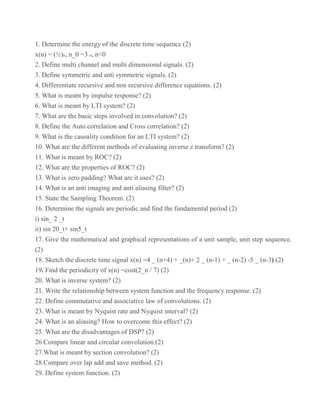 1. Determine the energy of the discrete time sequence (2)
x(n) = (½)n, n_0 =3 n, n<0
2. Define multi channel and multi dimensional signals. (2)
3. Define symmetric and anti symmetric signals. (2)
4. Differentiate recursive and non recursive difference equations. (2)
5. What is meant by impulse response? (2)
6. What is meant by LTI system? (2)
7. What are the basic steps involved in convolution? (2)
8. Define the Auto correlation and Cross correlation? (2)
9. What is the causality condition for an LTI system? (2)
10. What are the different methods of evaluating inverse z transform? (2)
11. What is meant by ROC? (2)
12. What are the properties of ROC? (2)
13. What is zero padding? What are it uses? (2)
14. What is an anti imaging and anti aliasing filter? (2)
15. State the Sampling Theorem. (2)
16. Determine the signals are periodic and find the fundamental period (2)
i) sin_ 2 _t
ii) sin 20_t+ sin5_t
17. Give the mathematical and graphical representations of a unit sample, unit step sequence.
(2)
18. Sketch the discrete time signal x(n) =4 _ (n+4) + _(n)+ 2 _ (n-1) + _ (n-2) -5 _ (n-3) (2)
19. Find the periodicity of x(n) =cost(2_n / 7) (2)
20. What is inverse system? (2)
21. Write the relationship between system function and the frequency response. (2)
22. Define commutative and associative law of convolutions. (2)
23. What is meant by Nyquist rate and Nyquist interval? (2)
24. What is an aliasing? How to overcome this effect? (2)
25. What are the disadvantages of DSP? (2)
26.Compare linear and circular convolution.(2)
27.What is meant by section convolution? (2)
28.Compare over lap add and save method. (2)
29. Define system function. (2)
 