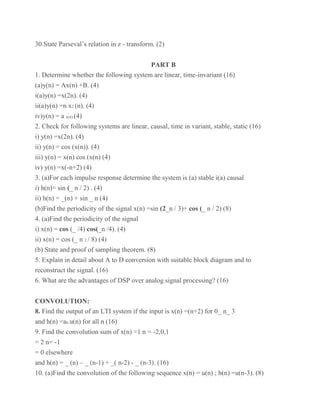 30.State Parseval’s relation in z - transform. (2)
PART B
1. Determine whether the following system are linear, time-invariant (16)
(a)y(n) = Ax(n) +B. (4)
i(a)y(n) =x(2n). (4)
ii(a)y(n) =n x2 (n). (4)
iv)y(n) = a x(n) (4)
2. Check for following systems are linear, causal, time in variant, stable, static (16)
i) y(n) =x(2n). (4)
ii) y(n) = cos (x(n)). (4)
iii) y(n) = x(n) cos (x(n) (4)
iv) y(n) =x(-n+2) (4)
3. (a)For each impulse response determine the system is (a) stable i(a) causal
i) h(n)= sin (_ n / 2) . (4)
ii) h(n) = _(n) + sin _ n (4)
(b)Find the periodicity of the signal x(n) =sin (2_n / 3)+ cos (_ n / 2) (8)
4. (a)Find the periodicity of the signal
i) x(n) = cos (_ /4) cos(_n /4). (4)
ii) x(n) = cos (_ n 2 / 8) (4)
(b) State and proof of sampling theorem. (8)
5. Explain in detail about A to D conversion with suitable block diagram and to
reconstruct the signal. (16)
6. What are the advantages of DSP over analog signal processing? (16)
CONVOLUTION:
8. Find the output of an LTI system if the input is x(n) =(n+2) for 0_ n_ 3
and h(n) =an u(n) for all n (16)
9. Find the convolution sum of x(n) =1 n = -2,0,1
= 2 n= -1
= 0 elsewhere
and h(n) = _ (n) – _ (n-1) + _( n-2) - _ (n-3). (16)
10. (a)Find the convolution of the following sequence x(n) = u(n) ; h(n) =u(n-3). (8)
 