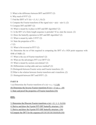 5. What is the difference between DFT and DTFT? (2)
6. Why need of FFT? (2)
7. Find the IDFT of Y (k) = (1, 0, 1, 0) (2)
8. Compute the Fourier transform of the signal x(n) = u(n) – u(n-1). (2)
9. Compare DIT and DIF? (2)
10. What is meant by in place in DIT and DIF algorithm? (2)
11. Is the DFT of a finite length sequence is periodic? If so, state the reason. (2)
12. Draw the butterfly operation in DIT and DIF algorithm? (2)
13. What is meant by radix 2 FFT? (2)
14. State the properties of W N
k ? (2)
15. What is bit reversal in FFT? (2)
16. Determine the no of bits required in computing the DFT of a 1024 point sequence with
SNR of 30dB. (2)
17. What is the use of Fourier transform? (2)
18. What are the advantages FFT over DFT? (2)
19. What is meant by section convolution? (2)
20. Differentiate overlap adds and save method? (2)
21.Distinguish between Fourier series and Fourier transform. (2)
22.What is the relation between fourier transform and z transform. (2)
23. Distinguish between DFT and DTFT. (2)
PART B
1.(a) Determine the Fourier transform of x (n) =a |n|; -1<1 (8)
(b) Determine the Inverse Fourier transform H (w) = (1-ae-jw) -1 (8)
2. State and proof the properties of Fourier transform (16)
FFT:
3. Determine the Discrete Fourier transform x (n) = (1, 1, 1, 1) (16)
4. Derive and draw the 8 point FFT-DIT butterfly structure. (16)
5. Derive and draw the 8 point FFT-DIF butterfly structure. (16)
6.Compute the DFT for the sequence.(0.5,0.5,0.5,0.5,0,0,0,0) (16)
 