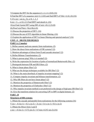 7.Compute the DFT for the sequence.(1,1,1,1,1,1,0,0) (16)
8.Find the DFT of a sequence x(n)=(1,1,0,0) and find IDFT of Y(k) =(1,0,1,0) (16)
9. If x (n) = sin (n_/2), n=0, 1, 2, 3
h (n) = 2 n , n=0,1,2,3.Find IDFT and sketch it. (16)
10.(a) Find 4 point DFT using DIF of x(n) =(0,1,2,3) (8)
(b).Proof x(n)*h(n) =X(z) H(z) (8)
11.Discuss the properties of DFT. (16)
12.Discuss the use of FFT algorithm in linear filtering. (16)
13.Explain the application of DFT in linear filtering and spectral analysis? (16)
UNIT –V IIR FILTER DESIGN
PART A ( 2 marks)
1. Define canonic and non canonic form realizations. (2)
2. Draw the direct form realizations of FIR systems? (2)
3. Mention advantages of direct form II and cascade structure? (2)
4. Define Bilinear Transformation. (2)
5. What is prewar ping? Why is it needed? (2)
6. Write the expression for location of poles of normalized Butterworth filter. (2)
7. Distinguish between FIR and IIR Filters. (2)
8. What is linear phase filter? (2)
9. What are the design techniques available for IIR filter? (2)
10. What is the main drawback of impulse invariant mapping? (2)
11. Compare impulse invariant and bilinear transformation. (2)
12. Why IIR filters do not have linear phase? (2)
13. Mention the properties of Butterworth filter? (2)
14. Mention the properties of Chebyshev filter? (2)
15. Why impulse invariant method is not preferred in the design of high pass IIR filter? (2)
16. Give the transform relation for converting LPF to BPF in digital domain. (2)
PART - B
Structures of IIR systems:
1. Obtain the cascade and parallel form realizations for the following systems (16)
Y (n) = -0.1(n-1) + 0.2 y (n-2) + 3x (n) +3.6 x (n-1) +0.6 x (n-2)
2. Obtain the Direct form I and II
y (n) = -0.1(n-1) + 0.72 y(n-2) + 0.7x(n) -0.252 x(n-2) (16)
 