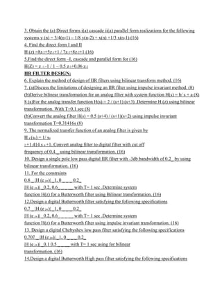 3. Obtain the (a) Direct forms i(a) cascade ii(a) parallel form realizations for the following
systems y (n) = 3/4(n-1) – 1/8 y(n-2) + x(n) +1/3 x(n-1) (16)
4. Find the direct form I and II
H (z) =8z-2+5z-1+1 / 7z-3+8z-2+1 (16)
5.Find the direct form –I, cascade and parallel form for (16)
H(Z) = z -1 -1 / 1 – 0.5 z-1+0.06 z-2
IIR FILTER DESIGN:
6. Explain the method of design of IIR filters using bilinear transform method. (16)
7. (a)Discuss the limitations of designing an IIR filter using impulse invariant method. (8)
(b)Derive bilinear transformation for an analog filter with system function H(s) = b/ s + a (8)
8 (a)For the analog transfer function H(s) = 2 / (s+1) (s+3) .Determine H (z) using bilinear
transformation. With T=0.1 sec (8)
(b)Convert the analog filter H(s) = 0.5 (s+4) / (s+1)(s+2) using impulse invariant
transformation T=0.31416s (8)
9. The normalized transfer function of an analog filter is given by
H a (sn) = 1/ sn
2 +1.414 s n +1. Convert analog filter to digital filter with cut off
frequency of 0.4 _ using bilinear transformation. (16)
10. Design a single pole low pass digital IIR filter with -3db bandwidth of 0.2_ by using
bilinear transformation. (16)
11. For the constraints
0.8 _ |H (e jw)| _1, 0 _ _ _ 0.2_
|H (e jw)| _0.2, 0.6_ _ _ __ with T= 1 sec .Determine system
function H(z) for a Butterworth filter using Bilinear transformation. (16)
12.Design a digital Butterworth filter satisfying the following specifications
0.7 _ |H (e jw)| _1, 0 _ _ _ 0.2_
|H (e jw)| _0.2, 0.6_ _ _ __ with T= 1 sec .Determine system
function H(z) for a Butterworth filter using impulse invariant transformation. (16)
13. Design a digital Chebyshev low pass filter satisfying the following specifications
0.707 _ |H (e jw)| _1, 0 _ _ _ 0.2_
|H (e jw)| _0.1 0.5 _ _ __ with T= 1 sec using for bilinear
transformation. (16)
14.Design a digital Butterworth High pass filter satisfying the following specifications
 