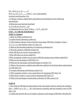 0.9 _ |H (e jw)| _1, 0 _ _ _ _/2
|H (e jw)| _0.2, 3_/4 _ _ __ with T= 1 sec. using impulse
invariant transformation. (16)
15. Design a realize a digital filter using bilinear transformation for the following
specifications
i) Monotonic pass band and stop band
ii) -3.01 db cut off at 0.5 _ rad
iii) Magnitude down at least 15 db at _ = 0.75 _ rad. (16)
UNIT – VI FIR FILTER DESIGN
PART A ( 2marks)
1. What are Gibbs oscillations?(2)
2. Explain briefly Hamming window(2).
3. If the impulse response of the symmetric linear phase FIR filter of length 5 is h(n) =
{2, 3, 0, x, y), then find the values of x and y.(2)
4. What are the desirable properties of windowing technique?(2)
5. Write the equation of Bartlett window.(2)
6.Why IIR filters do not have linear phase?(2)
7.Why FIR filters are always stable?(2)
8.Why rectangular window are not used in FIR filter design using window method?(2)
9.What are the advantages of FIR filter? (2)
10.What are the advantages and disadvantages of window? (2)
11.What is the necessary condition and sufficient condition for the linear phase characteristic
of a FIR filter? (2)
12.Compare Hamming and Hanning window? (2)
13.Why triangular window is not a good choice for designing FIR Filter? (2)
14.Why Kaiser window is most used for designing FIR Filter? (2)
15.What is the advantages in linear phase realization of FIR systems? (2)
PART B
1. Prove that an FIR filter has linear phase if the unit sample response satisfies the condition
h(n) = ± h(M-1-n), n =0,1,….. M-1.Also discuss symmetric and anti symmetric cases of FIR
filter. (16)
2. Explain the need for the use of window sequence in the design of FIR filter. Describe the
 