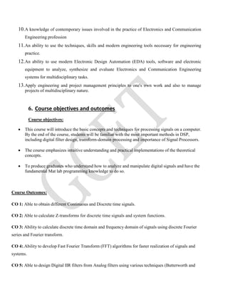 10.A knowledge of contemporary issues involved in the practice of Electronics and Communication
Engineering profession
11.An ability to use the techniques, skills and modern engineering tools necessary for engineering
practice.
12.An ability to use modern Electronic Design Automation (EDA) tools, software and electronic
equipment to analyze, synthesize and evaluate Electronics and Communication Engineering
systems for multidisciplinary tasks.
13.Apply engineering and project management principles to one's own work and also to manage
projects of multidisciplinary nature.
6. Course objectives and outcomes
Course objectives:
 This course will introduce the basic concepts and techniques for processing signals on a computer.
By the end of the course, students will be familiar with the most important methods in DSP,
including digital filter design, transform-domain processing and importance of Signal Processors.
 The course emphasizes intuitive understanding and practical implementations of the theoretical
concepts.
 To produce graduates who understand how to analyze and manipulate digital signals and have the
fundamental Mat lab programming knowledge to do so.
Course Outcomes:
CO 1: Able to obtain different Continuous and Discrete time signals.
CO 2: Able to calculate Z-transforms for discrete time signals and system functions.
CO 3: Ability to calculate discrete time domain and frequency domain of signals using discrete Fourier
series and Fourier transform.
CO 4:.Ability to develop Fast Fourier Transform (FFT) algorithms for faster realization of signals and
systems.
CO 5: Able to design Digital IIR filters from Analog filters using various techniques (Butterworth and
 