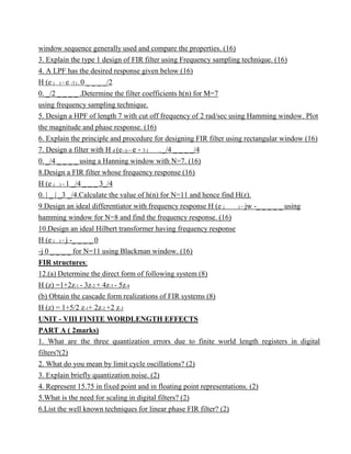 window sequence generally used and compare the properties. (16)
3. Explain the type 1 design of FIR filter using Frequency sampling technique. (16)
4. A LPF has the desired response given below (16)
H (e j ) = e -3 j , 0 _ _ _ _/2
0. _/2 _ _ _ _ .Determine the filter coefficients h(n) for M=7
using frequency sampling technique.
5. Design a HPF of length 7 with cut off frequency of 2 rad/sec using Hamming window. Plot
the magnitude and phase response. (16)
6. Explain the principle and procedure for designing FIR filter using rectangular window (16)
7. Design a filter with H d (e- j) = e - 3 j , _/4 _ _ _ _/4
0. _/4 _ _ _ _ using a Hanning window with N=7. (16)
8.Design a FIR filter whose frequency response (16)
H (e j ) = 1 _/4 _ _ _ 3_/4
0. | _ | _3 _/4.Calculate the value of h(n) for N=11 and hence find H(z).
9.Design an ideal differentiator with frequency response H (e j ) = jw -_ _ _ _ _ using
hamming window for N=8 and find the frequency response. (16)
10.Design an ideal Hilbert transformer having frequency response
H (e j ) = j -_ _ _ _ 0
-j 0 _ _ _ _ for N=11 using Blackman window. (16)
FIR structures:
12.(a) Determine the direct form of following system (8)
H (z) =1+2z-1 - 3z-2 + 4z-3 - 5z-4
(b) Obtain the cascade form realizations of FIR systems (8)
H (z) = 1+5/2 z-1+ 2z-2 +2 z-3
UNIT - VIII FINITE WORDLENGTH EFFECTS
PART A ( 2marks)
1. What are the three quantization errors due to finite world length registers in digital
filters?(2)
2. What do you mean by limit cycle oscillations? (2)
3. Explain briefly quantization noise. (2)
4. Represent 15.75 in fixed point and in floating point representations. (2)
5.What is the need for scaling in digital filters? (2)
6.List the well known techniques for linear phase FIR filter? (2)
 