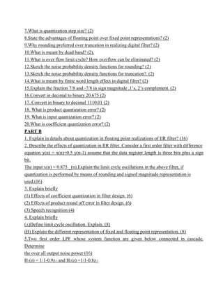 7.What is quantization step size? (2)
8.State the advantages of floating point over fixed point representations? (2)
9.Why rounding preferred over truncation in realizing digital filter? (2)
10.What is meant by dead band? (2).
11.What is over flow limit cycle? How overflow can be eliminated? (2)
12.Sketch the noise probability density functions for rounding? (2)
13.Sketch the noise probability density functions for truncation?. (2)
14.What is meant by finite word length effect in digital filter? (2)
15.Explain the fraction 7/8 and -7/8 in sign magnitude ,1’s, 2’s complement. (2)
16.Convert in decimal to binary 20.675 (2)
17. Convert in binary to decimal 1110.01 (2)
18. What is product quantization error? (2)
19. What is input quantization error? (2)
20.What is coefficient quantization error? (2)
PART B
1. Explain in details about quantization in floating point realizations of IIR filter? (16)
2. Describe the effects of quantization in IIR filter. Consider a first order filter with difference
equation y(n) = x(n)+0.5 y(n-1) assume that the data register length is three bits plus a sign
bit.
The input x(n) = 0.875 _(n).Explain the limit cycle oscillations in the above filter, if
quantization is performed by means of rounding and signed magnitude representation is
used.(16)
3. Explain briefly
(1) Effects of coefficient quantization in filter design. (6)
(2) Effects of product round off error in filter design. (6)
(3) Speech recognition (4)
4. Explain briefly
(A)Define limit cycle oscillation. Explain. (8)
(B) Explain the different representation of fixed and floating point representation. (8)
5.Two first order LPF whose system function are given below connected in cascade.
Determine
the over all output noise power (16)
H1(z) = 1/1-0.9z-1 and H2(z) =1/1-0.8z-1
 