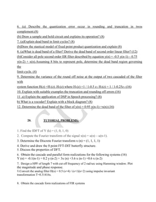 6. (a) Describe the quantization error occur in rounding and truncation in twos
complement.(8)
(b) Draw a sample and hold circuit and explains its operation? (8)
7. (a)Explain dead band in limit cycles? (8)
(b)Draw the stastical model of fixed point product quantization and explain (8)
8. (a)What is dead band of a filter? Derive the dead band of second order linear filter? (12)
(b)Consider all pole second order IIR filter described by equation y(n) = -0.5 y(n-1) – 0.75
y(n-2) + x(n).Assuming 8 bits to represent pole, determine the dead band region governing
the
limit cycle. (4)
9. Determine the variance of the round off noise at the output of two cascaded of the filter
with
system function H(z) =H1(z) .H2(z) where H1(z) =1 / 1-0.5 z-1 H2(z) = 1 / 1-0.25z-1 (16)
10. Explain with suitable examples the truncation and rounding off errors (16)
11 .a) Explain the application of DSP in Speech processing? (8)
b) What is a vocoder? Explain with a block diagram? (8)
12. Determine the dead band of the filter of y(n) = 0.95 y(n-1) +x(n) (16)
20. TUTORIAL PROBLEMS:
1. Find the IDFT of Y (k) = (1, 0, 1, 0)
2. Compute the Fourier transform of the signal x(n) = u(n) – u(n-1).
3. Determine the Discrete Fourier transform x (n) = (1, 1, 1, 1)
4. Derive and draw the 8 point FFT-DIT butterfly structure.
5. Discuss the properties of DFT.
6. Obtain the cascade and parallel form realizations for the following systems (16)
Y (n) = -0.1(n-1) + 0.2 y (n-2) + 3x (n) +3.6 x (n-1) +0.6 x (n-2)
7. Design a HPF of length 7 with cut off frequency of 2 rad/sec using Hamming window. Plot
the magnitude and phase response.
8.Convert the analog filter H(s) = 0.5 (s+4) / (s+1)(s+2) using impulse invariant
transformation T=0.31416s.
8. Obtain the cascade form realizations of FIR systems
 