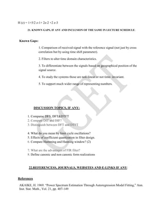 H (z) = 1+5/2 z-1+ 2z-2 +2 z-3
21. KNOWN GAPS, IF ANY AND INCLUSION OF THE SAME IN LECTURE SCHEDULE:
Known Gaps:
1. Comparison of received signal with the reference signal (not just by cross
correlation but by using time shift parameter).
2. Filters to alter time domain characteristics.
3. To differentiate between the signals based on geographical position of the
signal source.
4. To study the systems those are non-linear or not time- invariant.
5. To support much wider range of representing numbers.
DISCUSSION TOPICS, IF ANY:
1. Comparae DFS, DFT&DTFT
2. Compare DIT and DIF?
3. Distinguish between DFT and DTFT
4. What do you mean by limit cycle oscillations?
5. Effects of coefficient quantization in filter design.
6. Compare Hamming and Hanning window? (2)
7. What are the advantages of FIR filter?
8. Define canonic and non canonic form realizations
22.REFERENCESS, JOURNALS, WEBSITES AND E-LINKS IF ANY:
References
AKAIKE, H. 1969. “Power Spectrum Estimation Through Autoregression Model Fitting,” Ann.
Inst. Stat. Math., Vol. 21, pp. 407-149
 