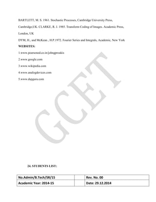 BARTLETT, M. S. 1961. Stochastic Processes, Cambridge University Press,
Cambridge,UK. CLARKE, R. J. 1985. Transform Coding of Images. Academic Press,
London, UK
DYM, H., and McKean , H.P.1972. Fourier Series and Integrals, Academic, New York
WEBSITES:
1.www.pearsoned.co.in/johngproakis
2.www.google.com
3.www.wikipedia.com
4.www.analogdevices.com
5.www.dspguru.com
24. STUDENTS LIST:
No.Admin/B.Tech/SR/15 Rev. No. 00
Academic Year: 2014-15 Date: 29.12.2014
 